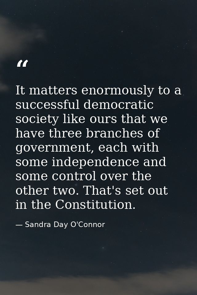 It matters enormously to a successful democratic society like ours that we have three branches of government, each with  — Sandra Day O'Connor