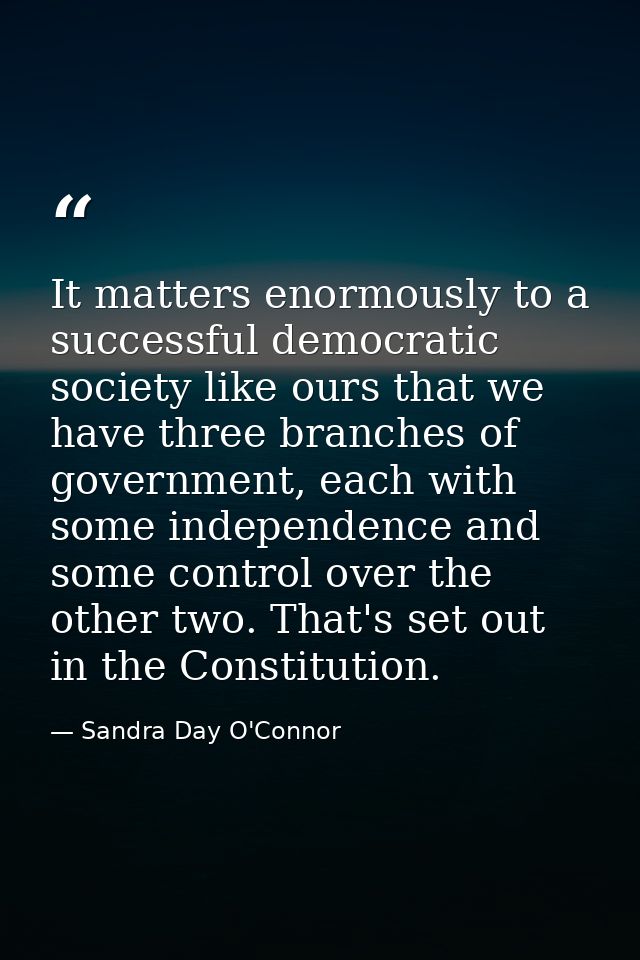 It matters enormously to a successful democratic society like ours that we have three branches of government, each with  — Sandra Day O'Connor