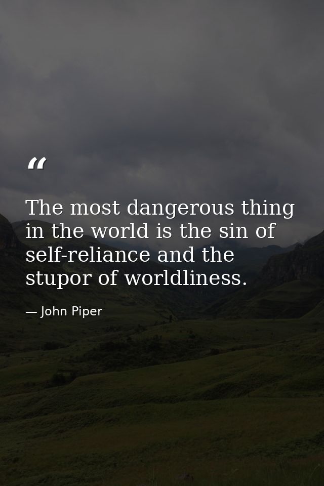 The most dangerous thing in the world is the sin of self-reliance and the stupor of worldliness. — John Piper