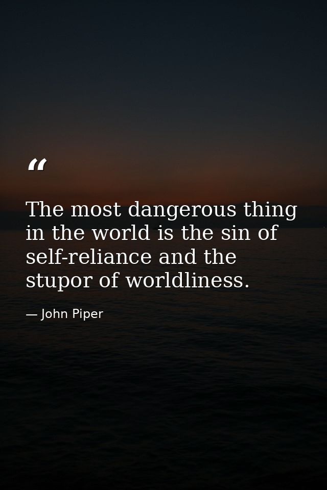 The most dangerous thing in the world is the sin of self-reliance and the stupor of worldliness. — John Piper