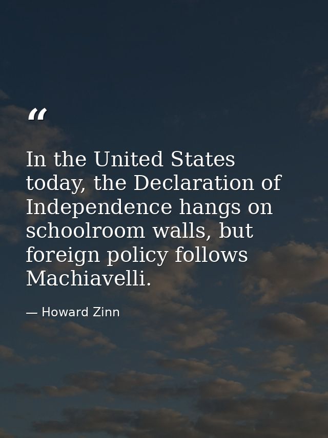In the United States today, the Declaration of Independence hangs on schoolroom walls, but foreign policy follows Machia — Howard Zinn