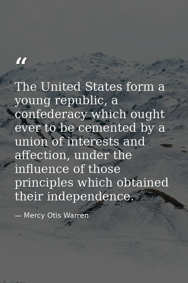 The United States form a young republic, a confederacy which ought ever to be cemented by a union of interests and affec — Mercy Otis Warren