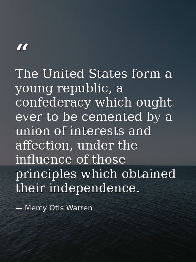 The United States form a young republic, a confederacy which ought ever to be cemented by a union of interests and affec — Mercy Otis Warren