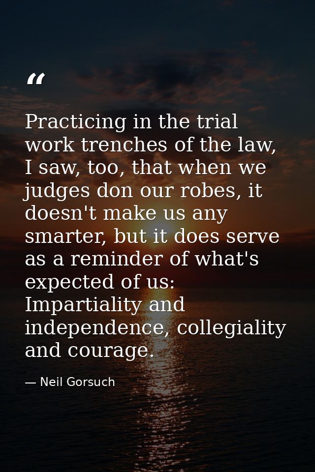 Practicing in the trial work trenches of the law, I saw, too, that when we judges don our robes, it doesn't make us any  — Neil Gorsuch
