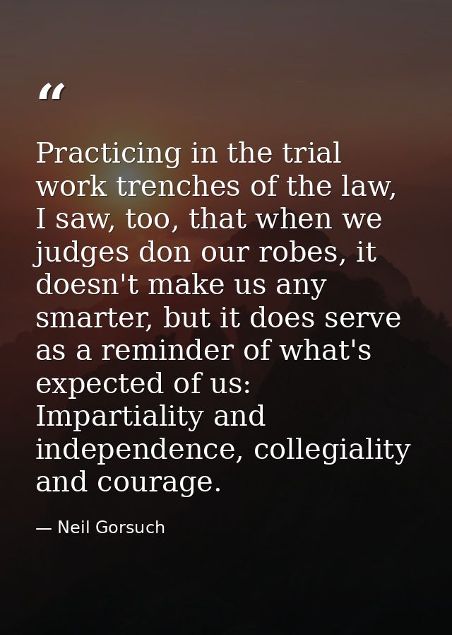 Practicing in the trial work trenches of the law, I saw, too, that when we judges don our robes, it doesn't make us any  — Neil Gorsuch