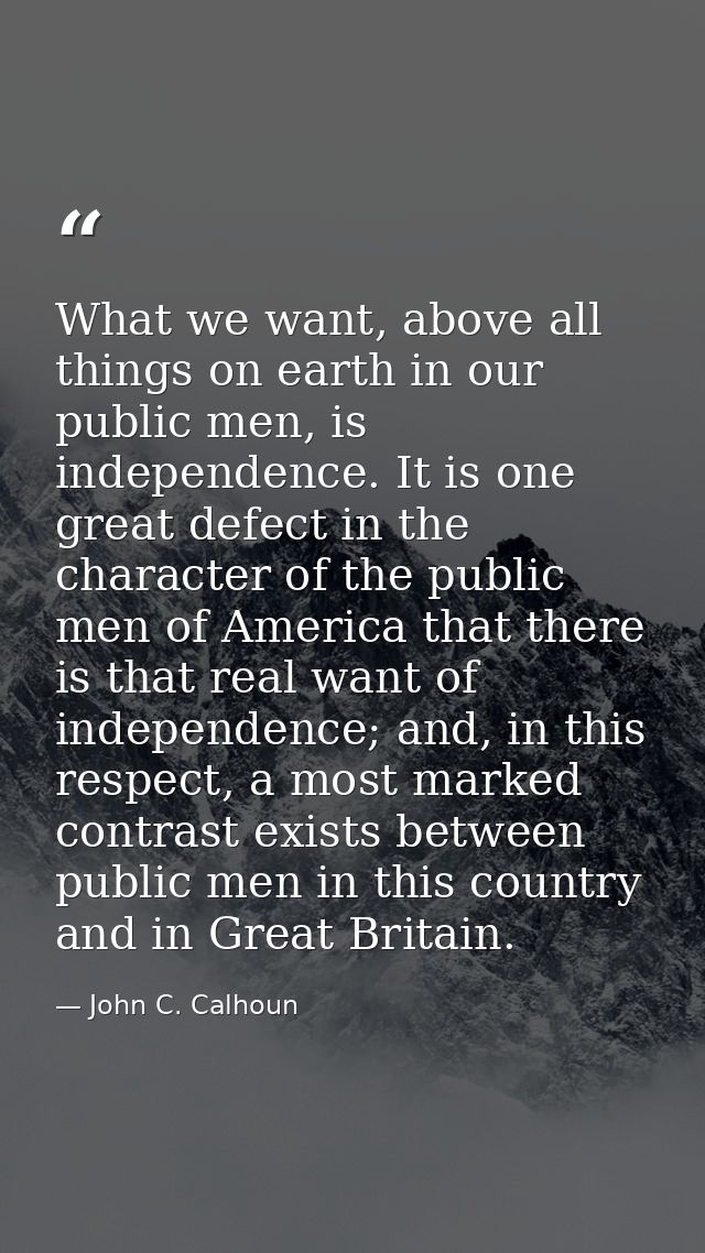 What we want, above all things on earth in our public men, is independence. It is one great defect in the character of t — John C. Calhoun