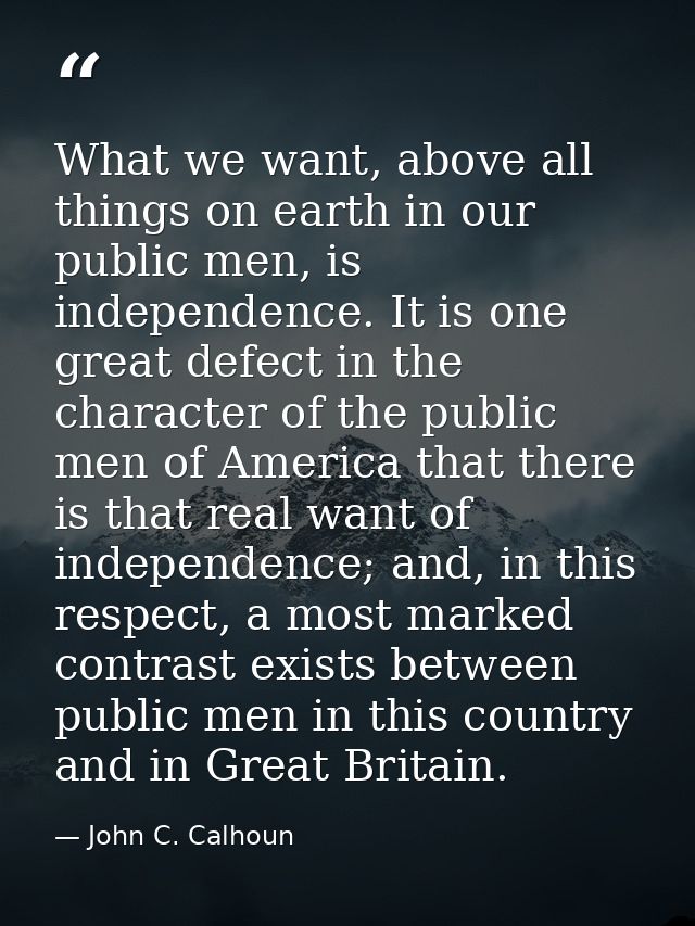 What we want, above all things on earth in our public men, is independence. It is one great defect in the character of t — John C. Calhoun