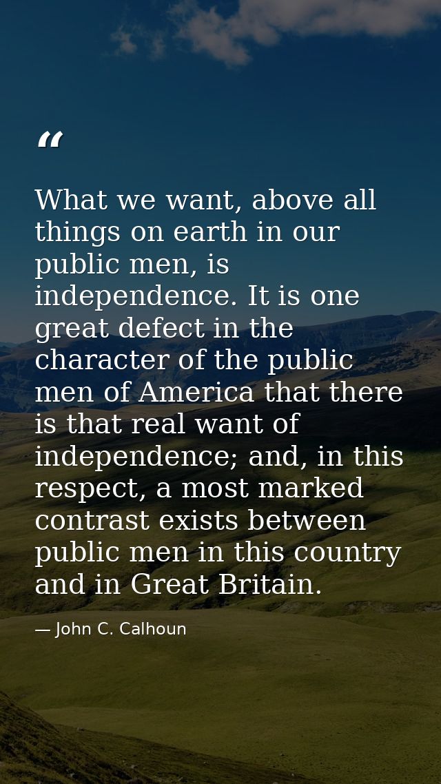 What we want, above all things on earth in our public men, is independence. It is one great defect in the character of t — John C. Calhoun