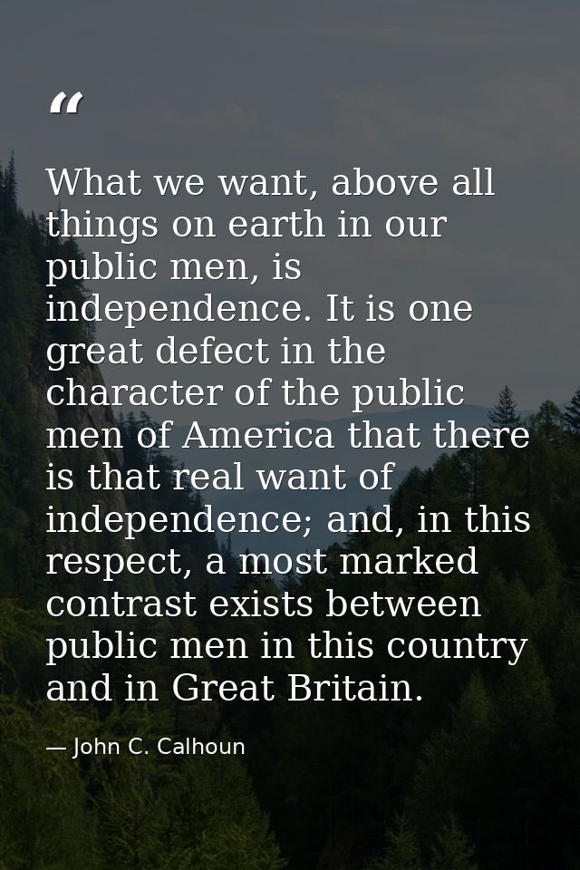 What we want, above all things on earth in our public men, is independence. It is one great defect in the character of t — John C. Calhoun