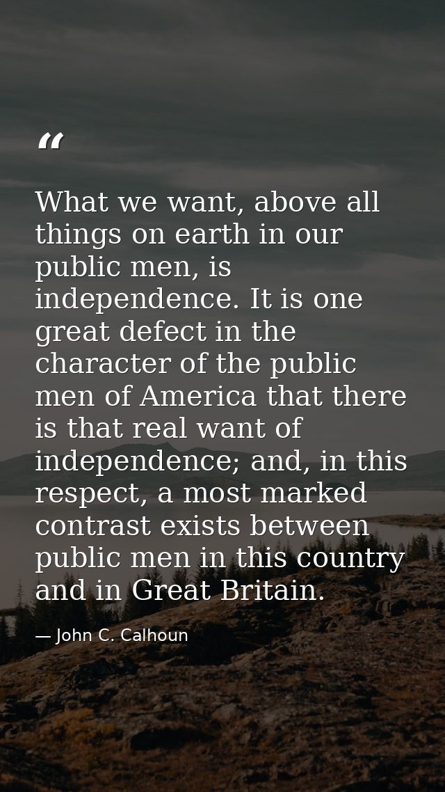 What we want, above all things on earth in our public men, is independence. It is one great defect in the character of t — John C. Calhoun