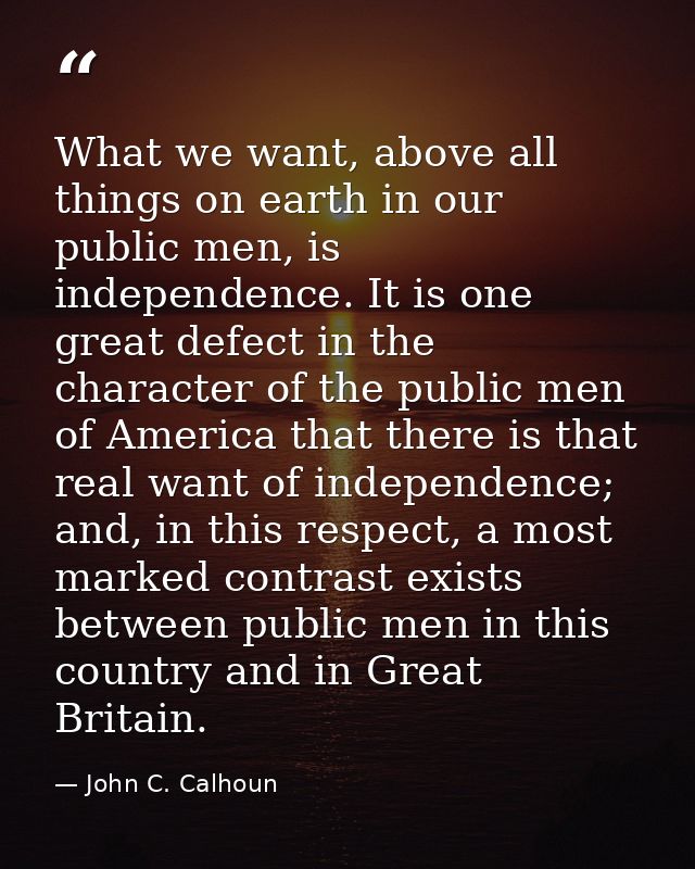 What we want, above all things on earth in our public men, is independence. It is one great defect in the character of t — John C. Calhoun