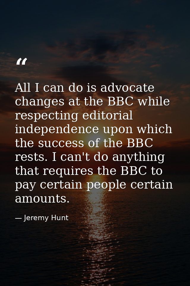 All I can do is advocate changes at the BBC while respecting editorial independence upon which the success of the BBC re — Jeremy Hunt