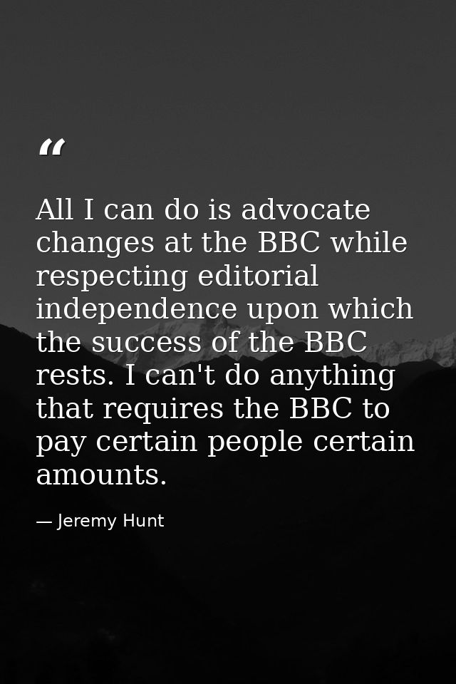 All I can do is advocate changes at the BBC while respecting editorial independence upon which the success of the BBC re — Jeremy Hunt