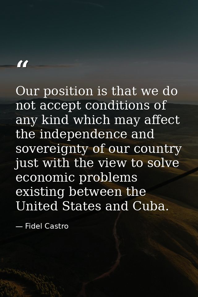 Our position is that we do not accept conditions of any kind which may affect the independence and sovereignty of our co — Fidel Castro