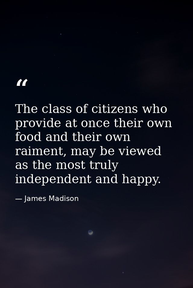 The class of citizens who provide at once their own food and their own raiment, may be viewed as the most truly independ — James Madison