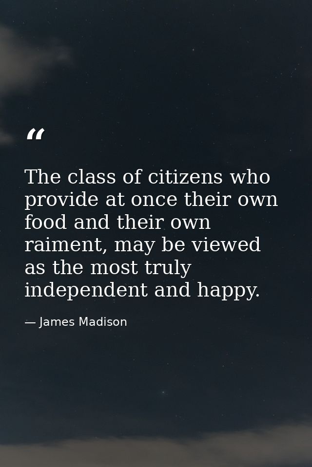 The class of citizens who provide at once their own food and their own raiment, may be viewed as the most truly independ — James Madison
