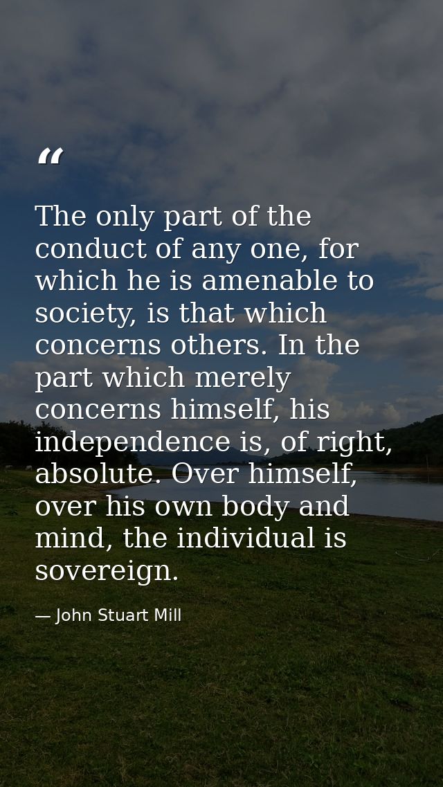The only part of the conduct of any one, for which he is amenable to society, is that which concerns others. In the part — John Stuart Mill