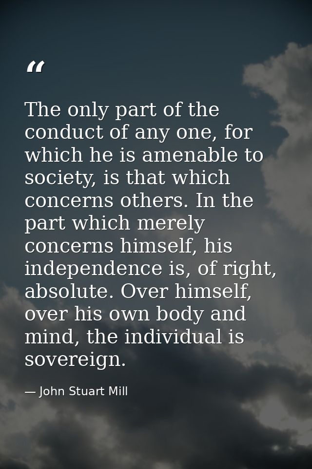 The only part of the conduct of any one, for which he is amenable to society, is that which concerns others. In the part — John Stuart Mill