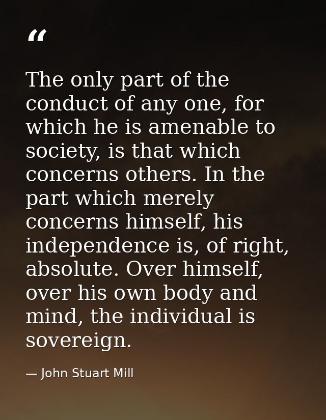 The only part of the conduct of any one, for which he is amenable to society, is that which concerns others. In the part — John Stuart Mill