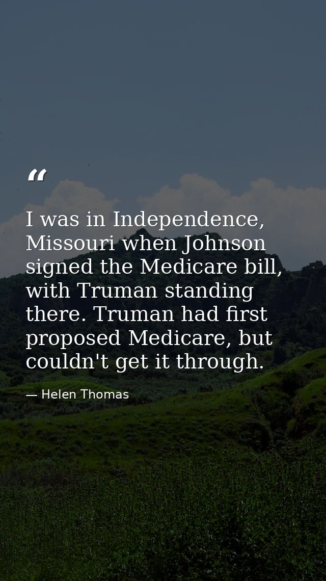 I was in Independence, Missouri when Johnson signed the Medicare bill, with Truman standing there. Truman had first prop — Helen Thomas