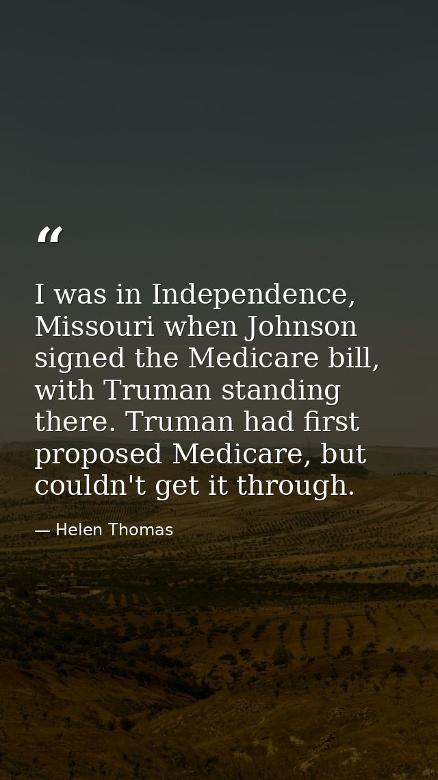 I was in Independence, Missouri when Johnson signed the Medicare bill, with Truman standing there. Truman had first prop — Helen Thomas