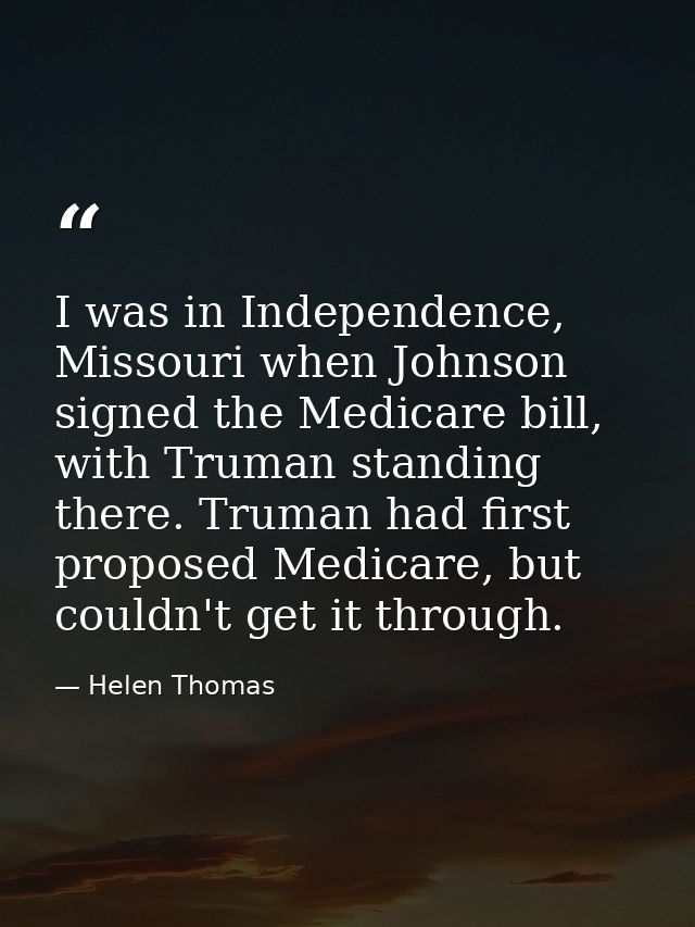 I was in Independence, Missouri when Johnson signed the Medicare bill, with Truman standing there. Truman had first prop — Helen Thomas