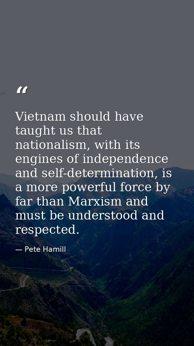 Vietnam should have taught us that nationalism, with its engines of independence and self-determination, is a more power — Pete Hamill