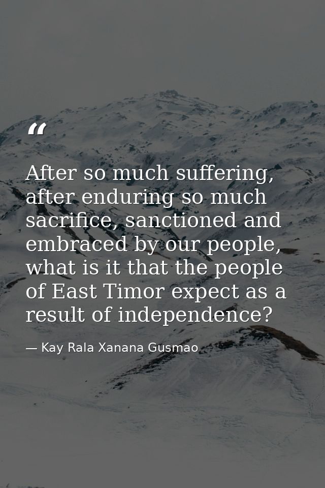 After so much suffering, after enduring so much sacrifice, sanctioned and embraced by our people, what is it that the pe — Kay Rala Xanana Gusmao