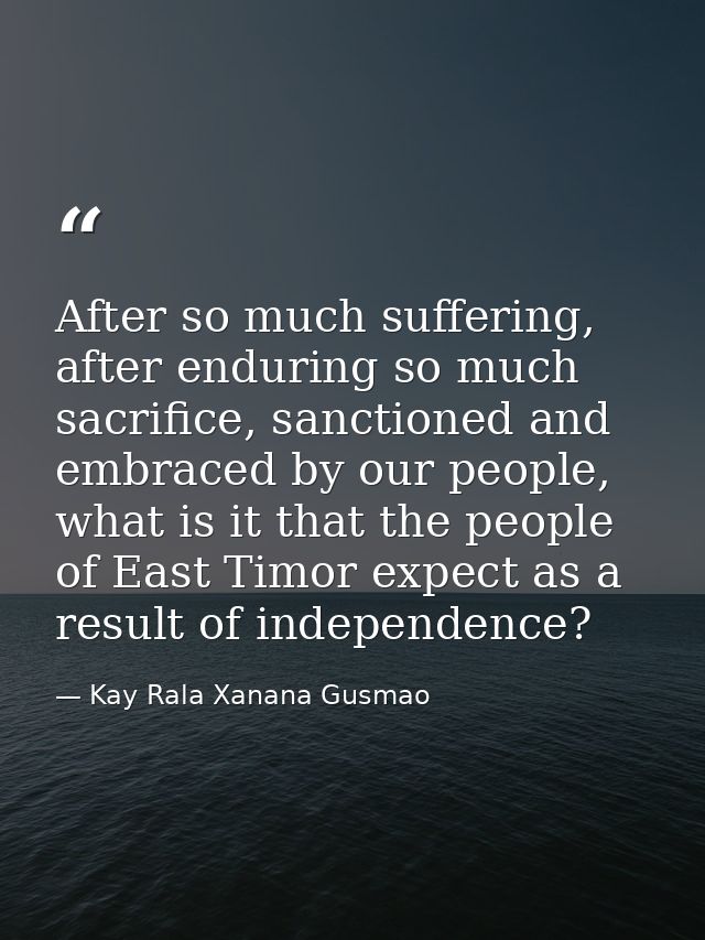 After so much suffering, after enduring so much sacrifice, sanctioned and embraced by our people, what is it that the pe — Kay Rala Xanana Gusmao