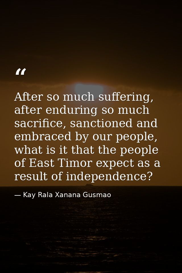 After so much suffering, after enduring so much sacrifice, sanctioned and embraced by our people, what is it that the pe — Kay Rala Xanana Gusmao