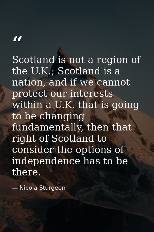 Scotland is not a region of the U.K.; Scotland is a nation, and if we cannot protect our interests within a U.K. that is — Nicola Sturgeon