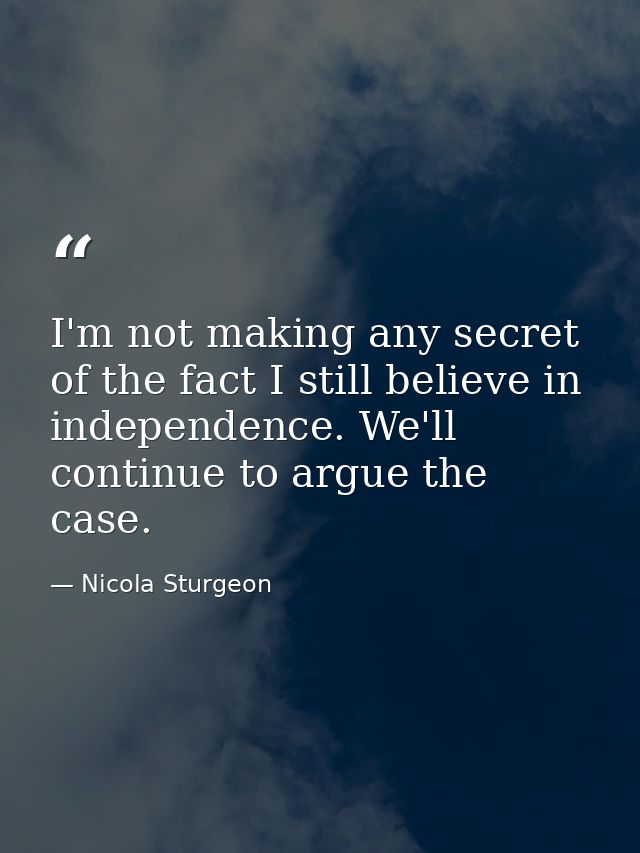 I'm not making any secret of the fact I still believe in independence. We'll continue to argue the case. — Nicola Sturgeon