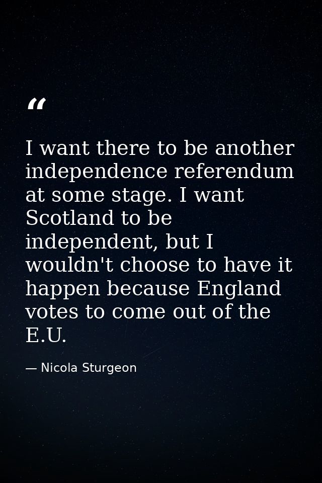 I want there to be another independence referendum at some stage. I want Scotland to be independent, but I wouldn't choo — Nicola Sturgeon