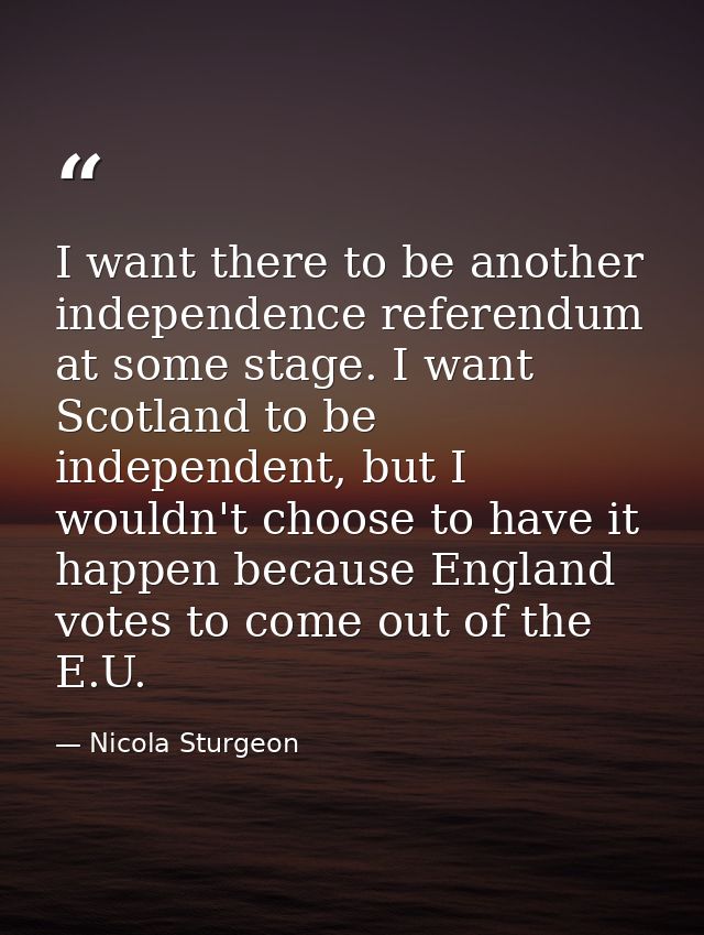 I want there to be another independence referendum at some stage. I want Scotland to be independent, but I wouldn't choo — Nicola Sturgeon