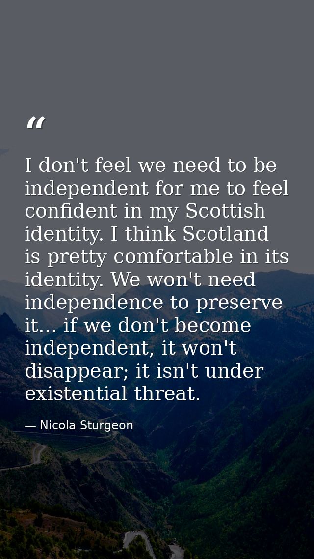 I don't feel we need to be independent for me to feel confident in my Scottish identity. I think Scotland is pretty comf — Nicola Sturgeon