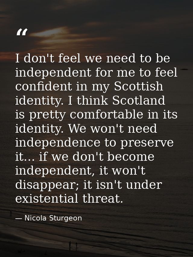 I don't feel we need to be independent for me to feel confident in my Scottish identity. I think Scotland is pretty comf — Nicola Sturgeon