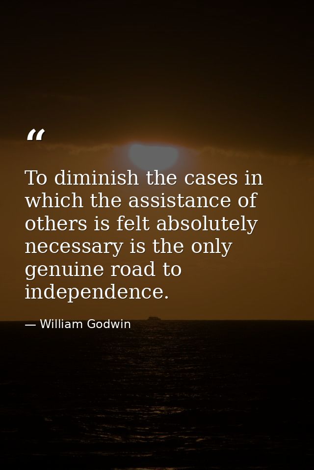 To diminish the cases in which the assistance of others is felt absolutely necessary is the only genuine road to indepen — William Godwin