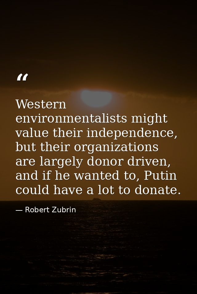 Western environmentalists might value their independence, but their organizations are largely donor driven, and if he wa — Robert Zubrin