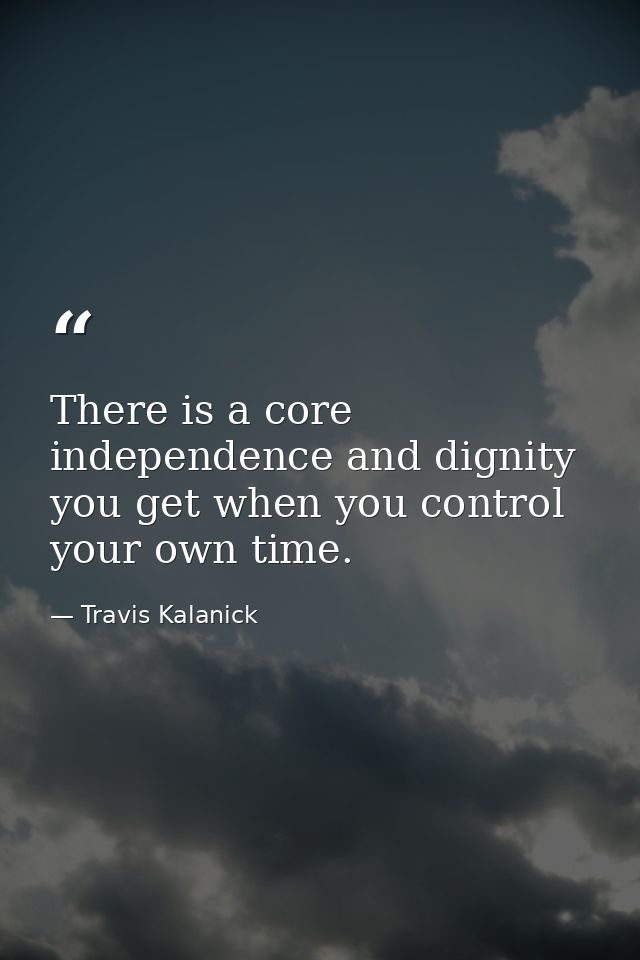 There is a core independence and dignity you get when you control your own time. — Travis Kalanick