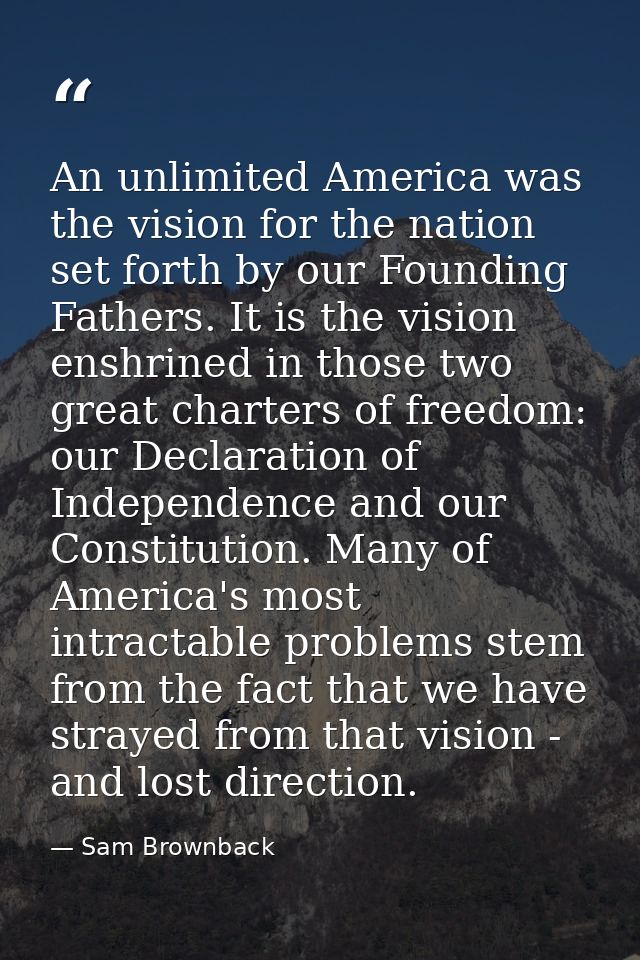 An unlimited America was the vision for the nation set forth by our Founding Fathers. It is the vision enshrined in thos — Sam Brownback