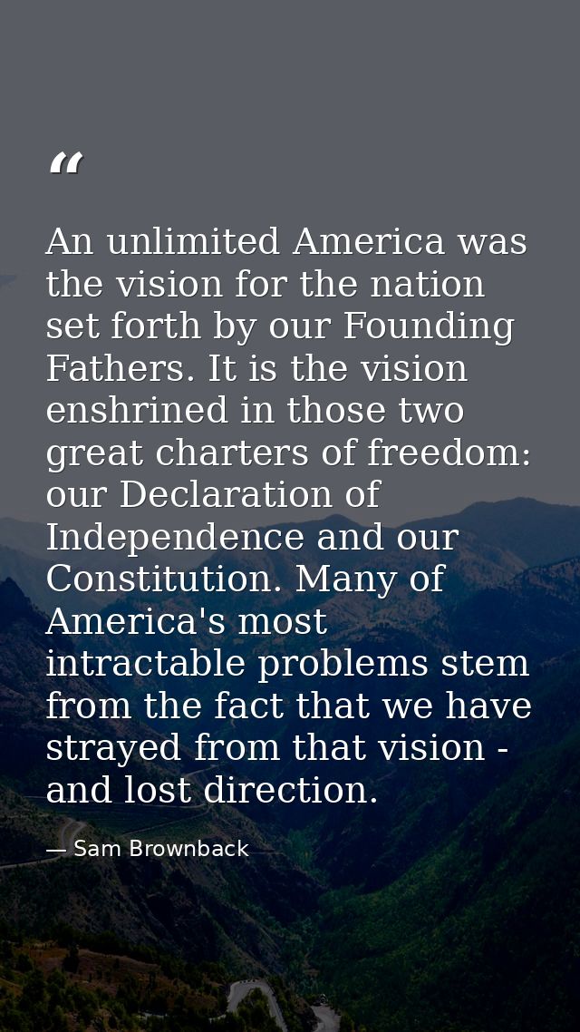 An unlimited America was the vision for the nation set forth by our Founding Fathers. It is the vision enshrined in thos — Sam Brownback