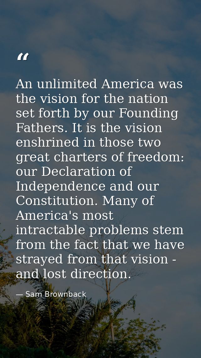An unlimited America was the vision for the nation set forth by our Founding Fathers. It is the vision enshrined in thos — Sam Brownback