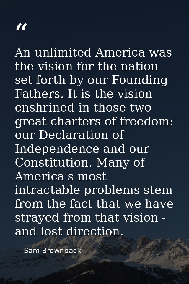 An unlimited America was the vision for the nation set forth by our Founding Fathers. It is the vision enshrined in thos — Sam Brownback