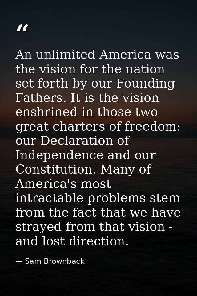 An unlimited America was the vision for the nation set forth by our Founding Fathers. It is the vision enshrined in thos — Sam Brownback