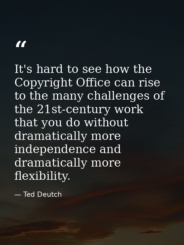 It's hard to see how the Copyright Office can rise to the many challenges of the 21st-century work that you do without d — Ted Deutch