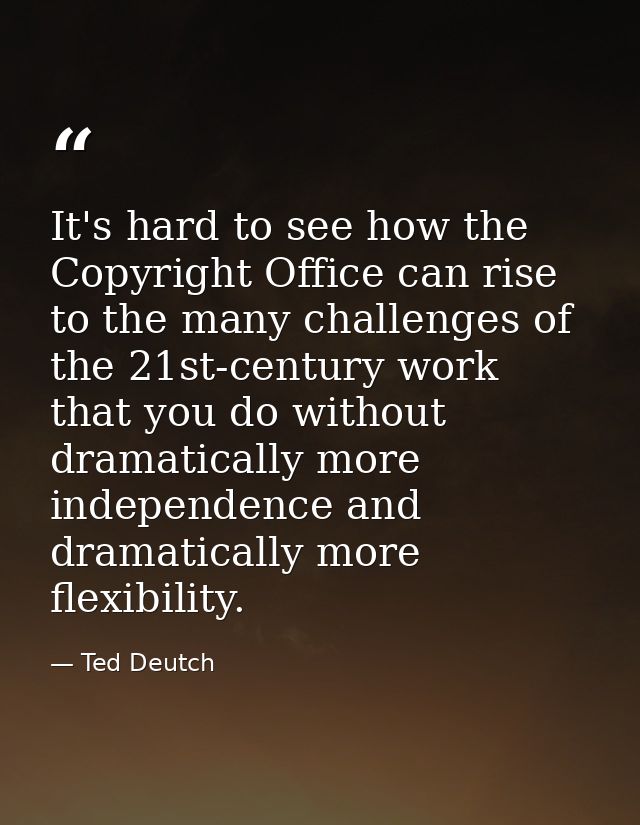 It's hard to see how the Copyright Office can rise to the many challenges of the 21st-century work that you do without d — Ted Deutch