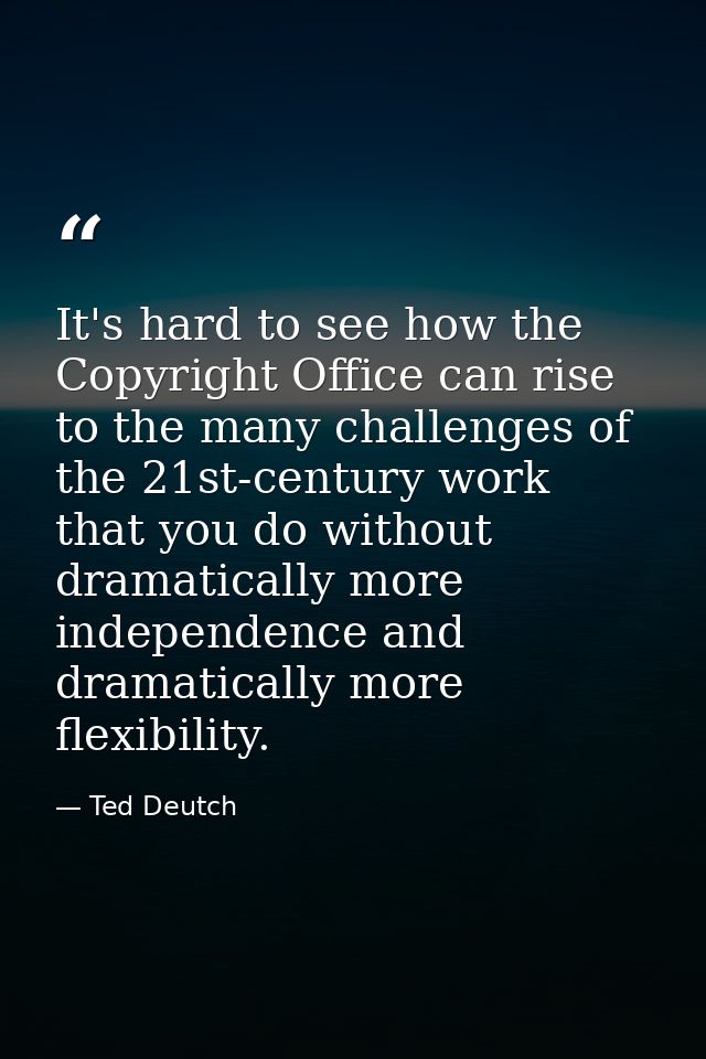It's hard to see how the Copyright Office can rise to the many challenges of the 21st-century work that you do without d — Ted Deutch