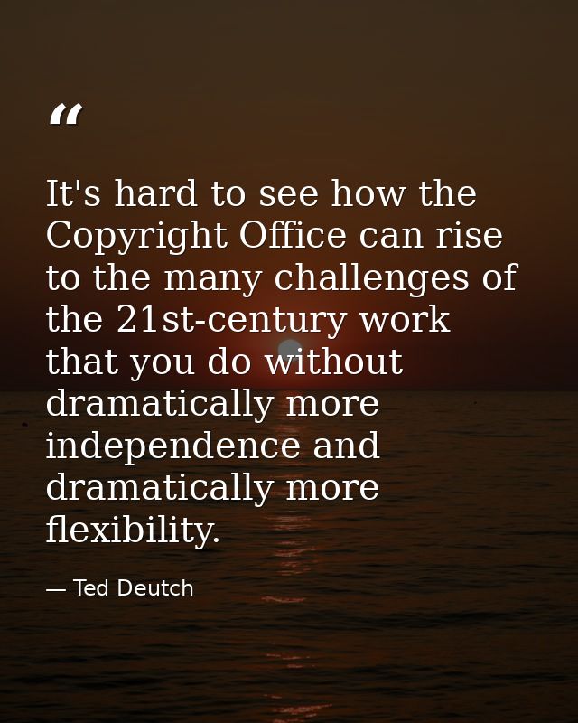 It's hard to see how the Copyright Office can rise to the many challenges of the 21st-century work that you do without d — Ted Deutch