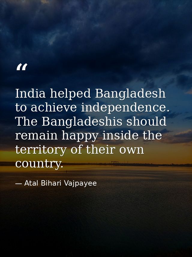 India helped Bangladesh to achieve independence. The Bangladeshis should remain happy inside the territory of their own  — Atal Bihari Vajpayee