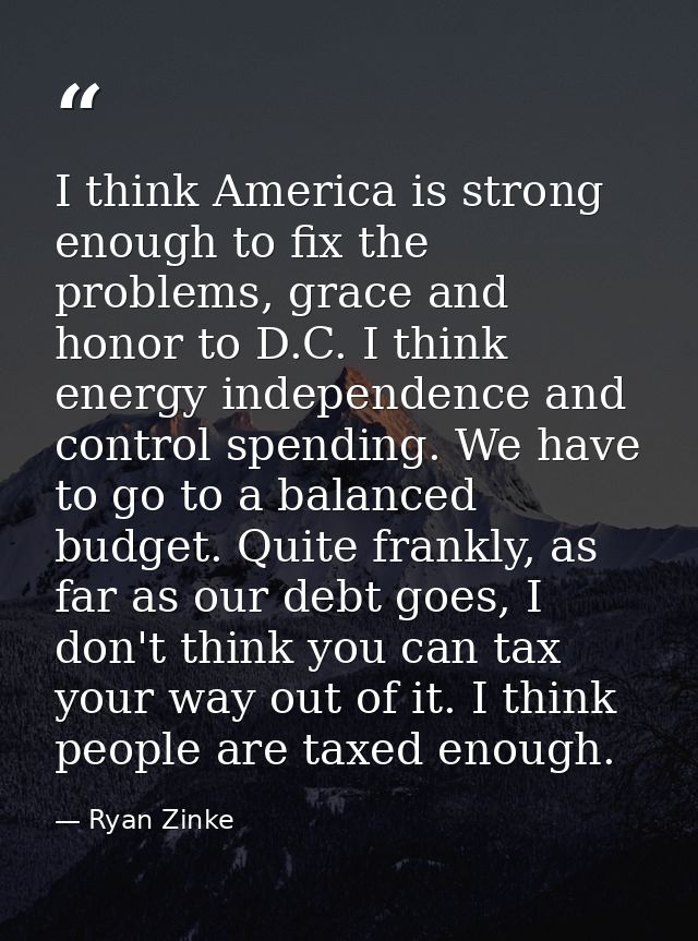 I think America is strong enough to fix the problems, grace and honor to D.C. I think energy independence and control sp — Ryan Zinke